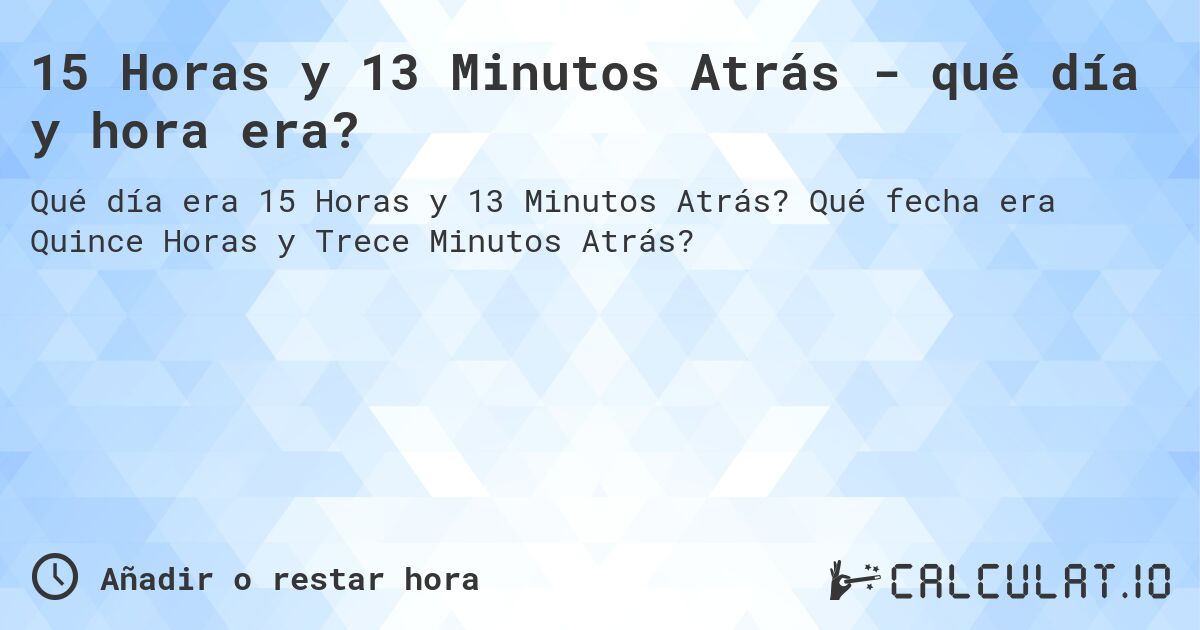 15 Horas y 13 Minutos Atrás - qué día y hora era?. Qué fecha era Quince Horas y Trece Minutos Atrás?
