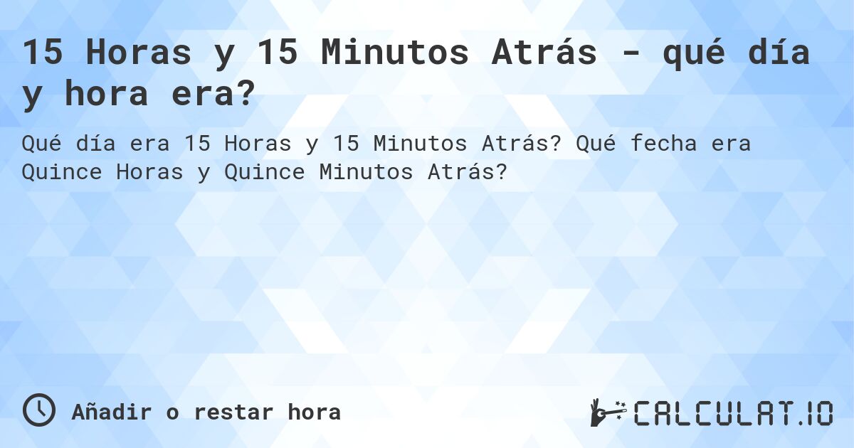 15 Horas y 15 Minutos Atrás - qué día y hora era?. Qué fecha era Quince Horas y Quince Minutos Atrás?