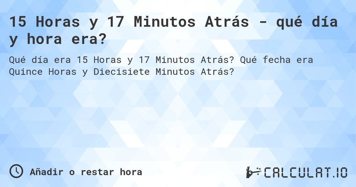 15 Horas y 17 Minutos Atrás - qué día y hora era?. Qué fecha era Quince Horas y Diecisiete Minutos Atrás?