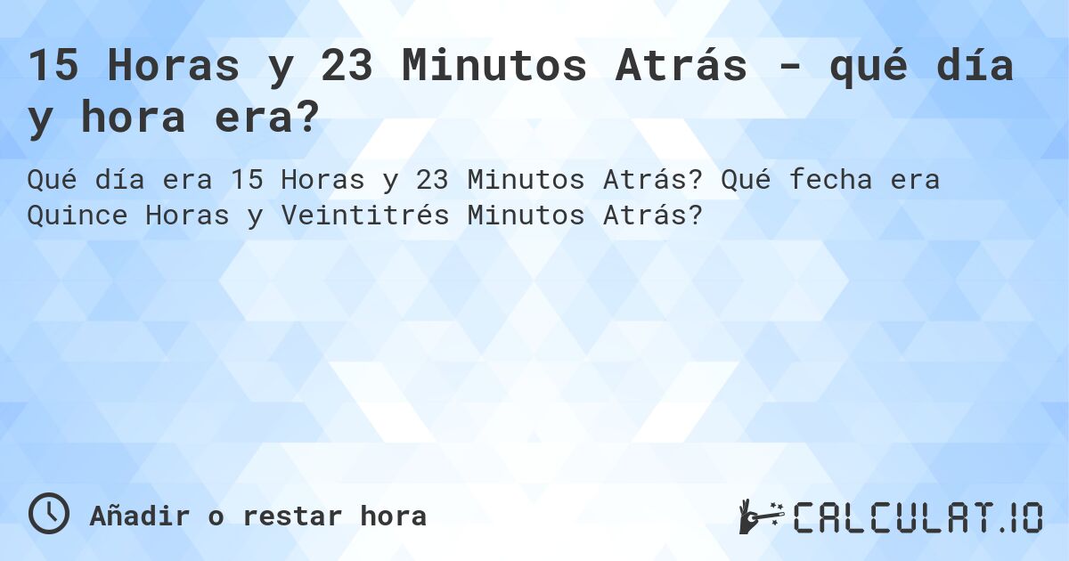 15 Horas y 23 Minutos Atrás - qué día y hora era?. Qué fecha era Quince Horas y Veintitrés Minutos Atrás?
