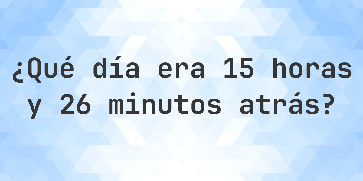 15 horas y 26 minutos atrás - ¿qué día y hora era? - Calculatio