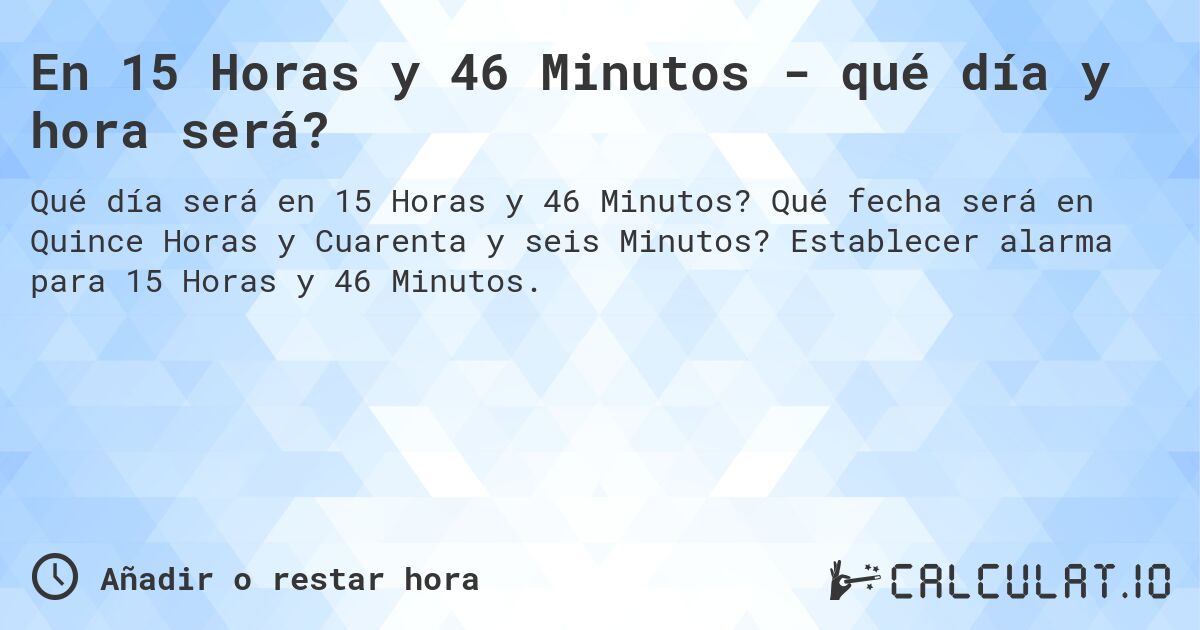 En 15 Horas y 46 Minutos - qué día y hora será?. Qué fecha será en Quince Horas y Cuarenta y seis Minutos? Establecer alarma para 15 Horas y 46 Minutos.