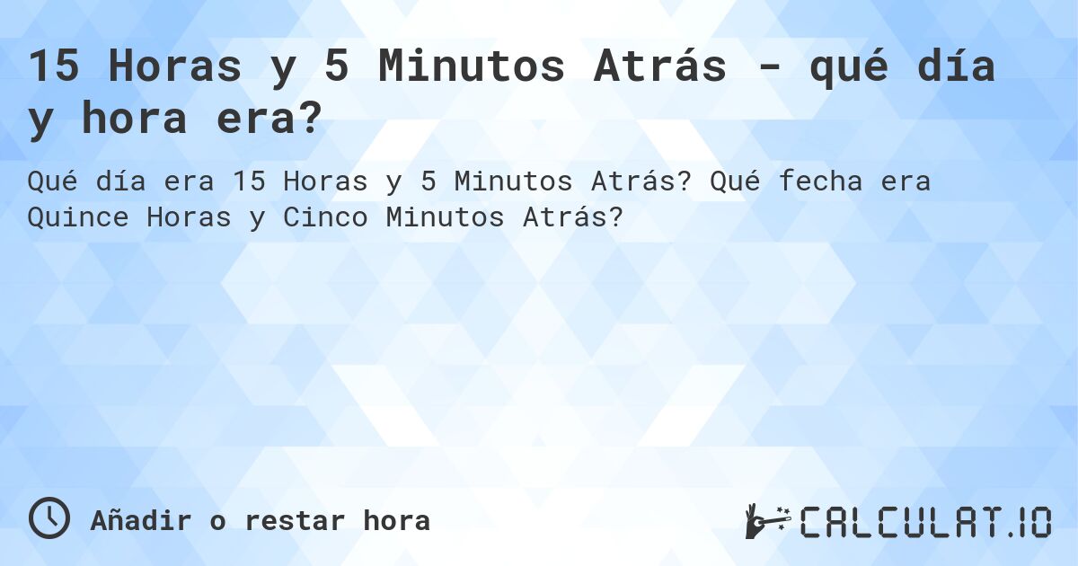 15 Horas y 5 Minutos Atrás - qué día y hora era?. Qué fecha era Quince Horas y Cinco Minutos Atrás?