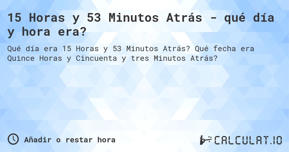 15 Horas y 53 Minutos Atrás - qué día y hora era?. Qué fecha era Quince Horas y Cincuenta y tres Minutos Atrás?