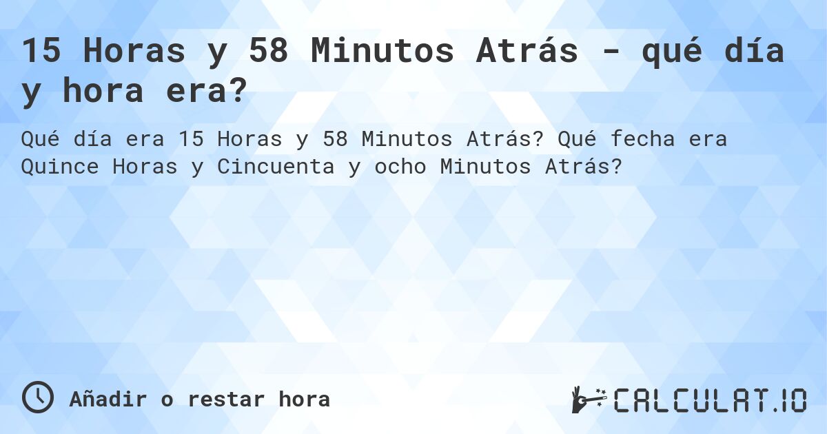 15 Horas y 58 Minutos Atrás - qué día y hora era?. Qué fecha era Quince Horas y Cincuenta y ocho Minutos Atrás?