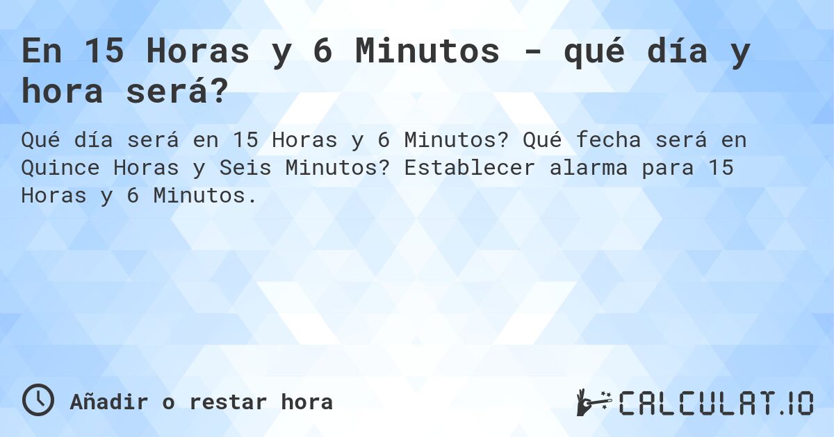 En 15 Horas y 6 Minutos - qué día y hora será?. Qué fecha será en Quince Horas y Seis Minutos? Establecer alarma para 15 Horas y 6 Minutos.