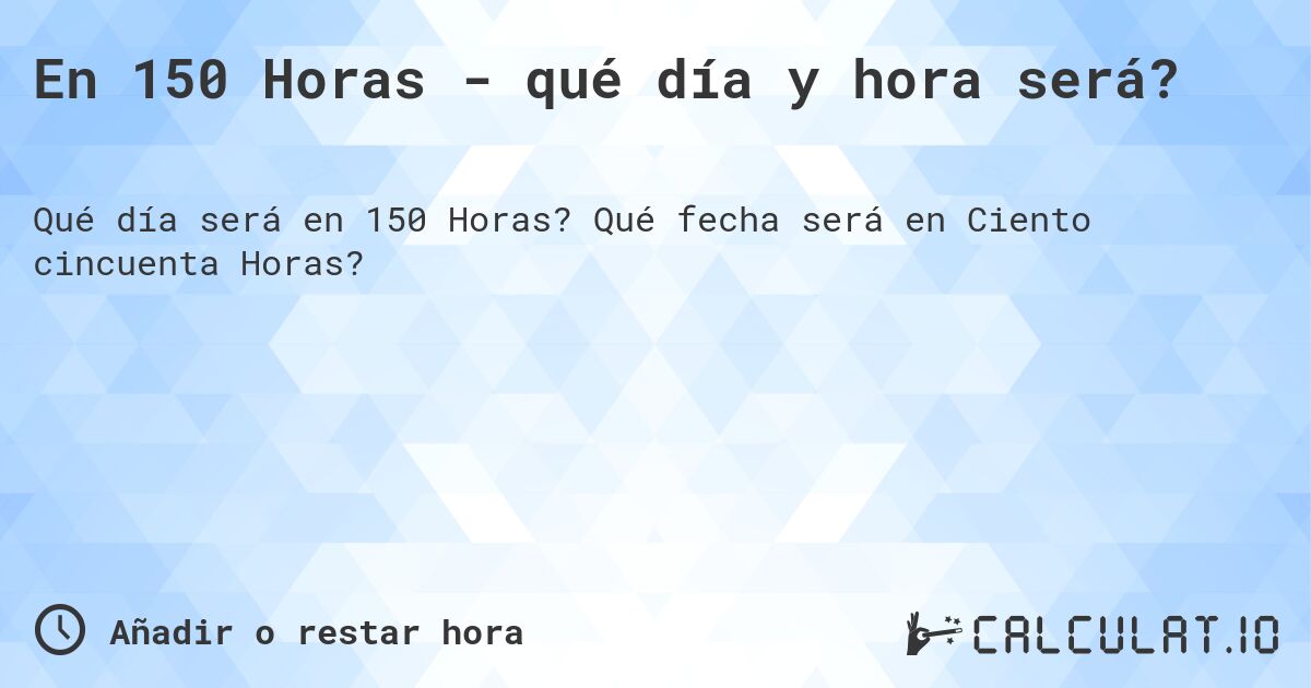 En 150 Horas - qué día y hora será?. Qué fecha será en Ciento cincuenta Horas?