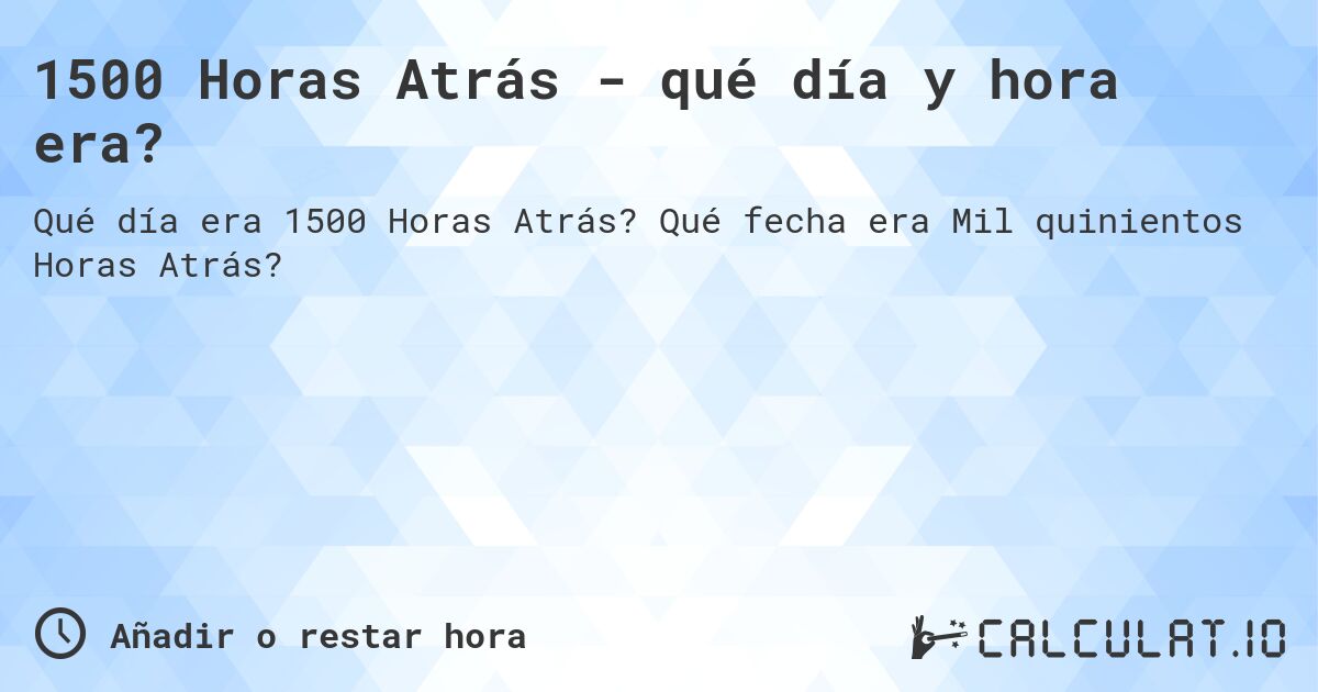 1500 Horas Atrás - qué día y hora era?. Qué fecha era Mil quinientos Horas Atrás?