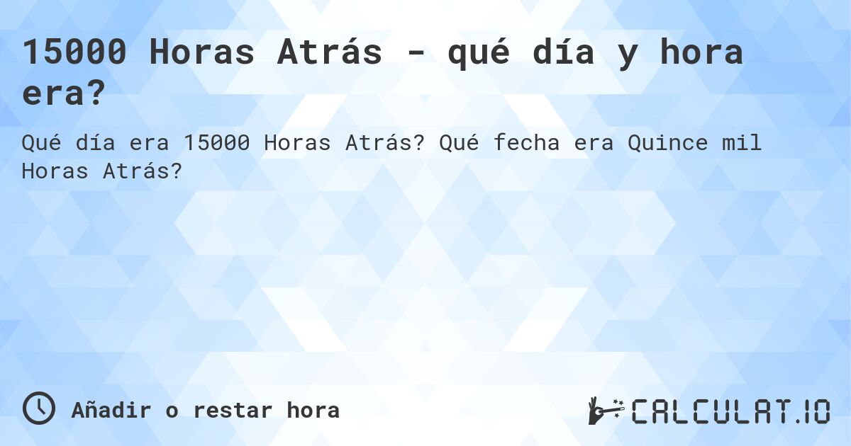 15000 Horas Atrás - qué día y hora era?. Qué fecha era Quince mil Horas Atrás?