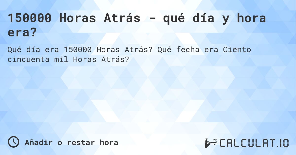 150000 Horas Atrás - qué día y hora era?. Qué fecha era Ciento cincuenta mil Horas Atrás?