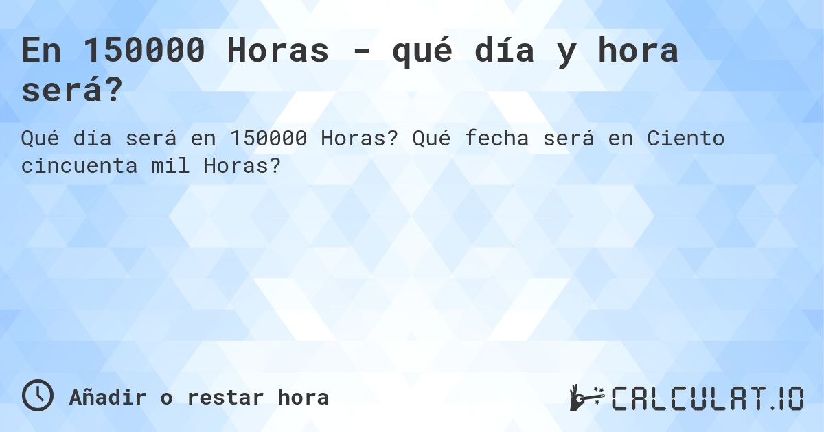 En 150000 Horas - qué día y hora será?. Qué fecha será en Ciento cincuenta mil Horas?
