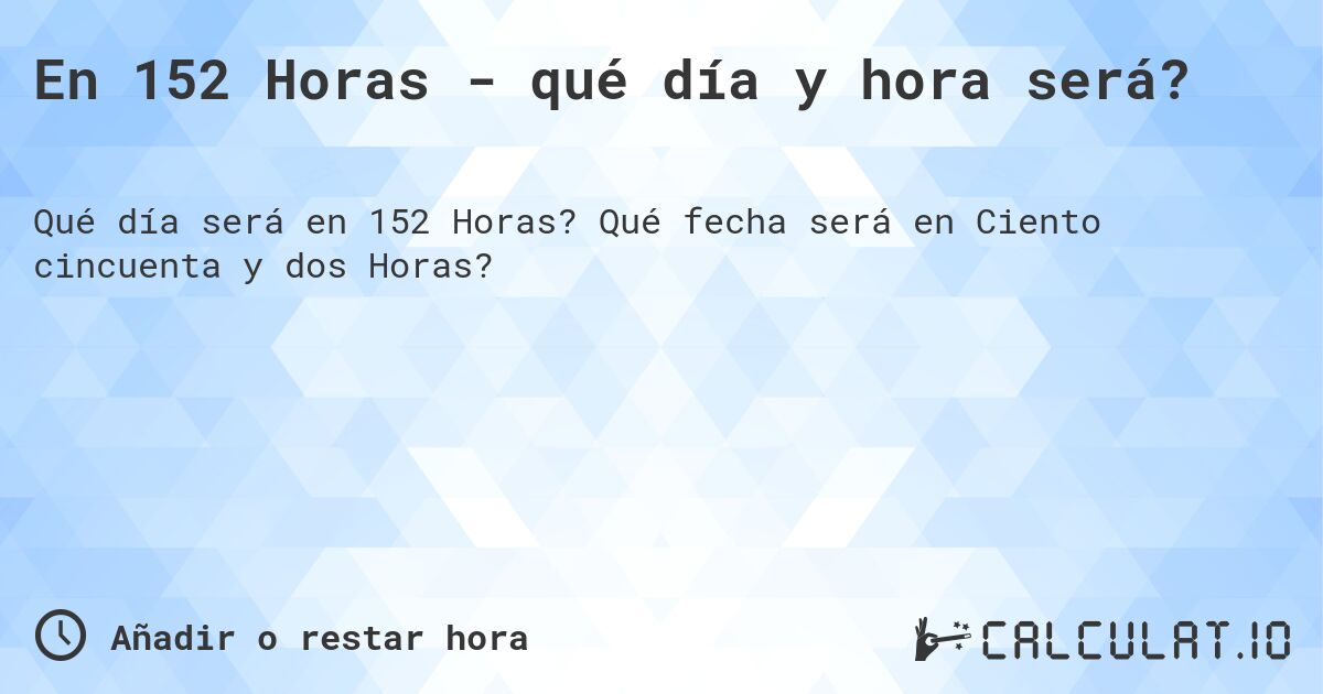 En 152 Horas - qué día y hora será?. Qué fecha será en Ciento cincuenta y dos Horas?