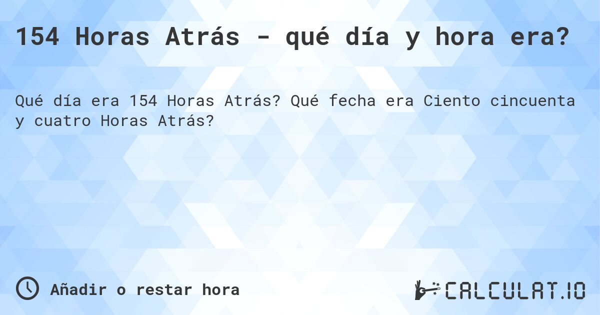 154 Horas Atrás - qué día y hora era?. Qué fecha era Ciento cincuenta y cuatro Horas Atrás?