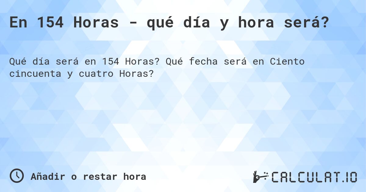 En 154 Horas - qué día y hora será?. Qué fecha será en Ciento cincuenta y cuatro Horas?