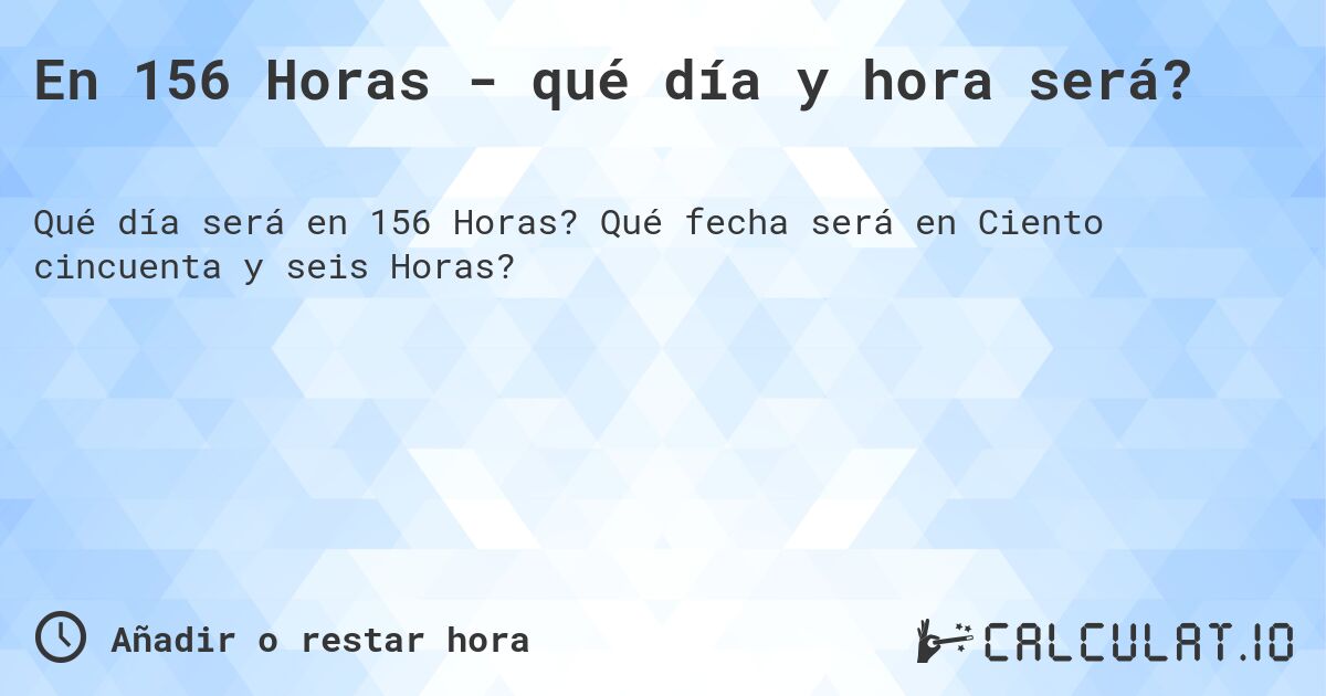 En 156 Horas - qué día y hora será?. Qué fecha será en Ciento cincuenta y seis Horas?