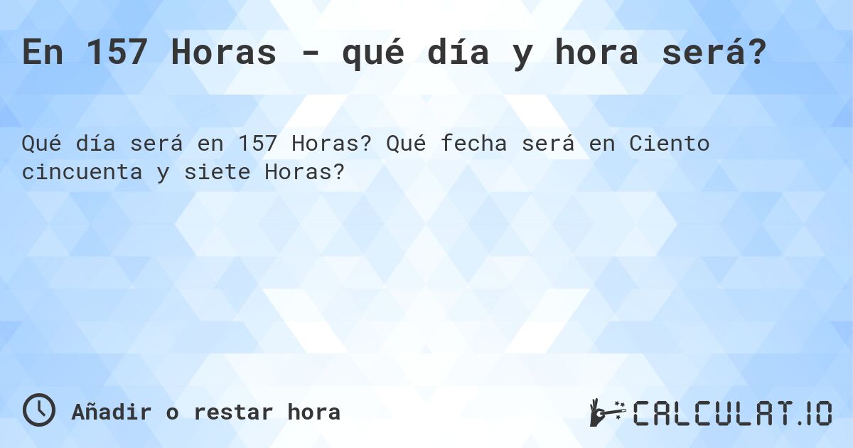 En 157 Horas - qué día y hora será?. Qué fecha será en Ciento cincuenta y siete Horas?