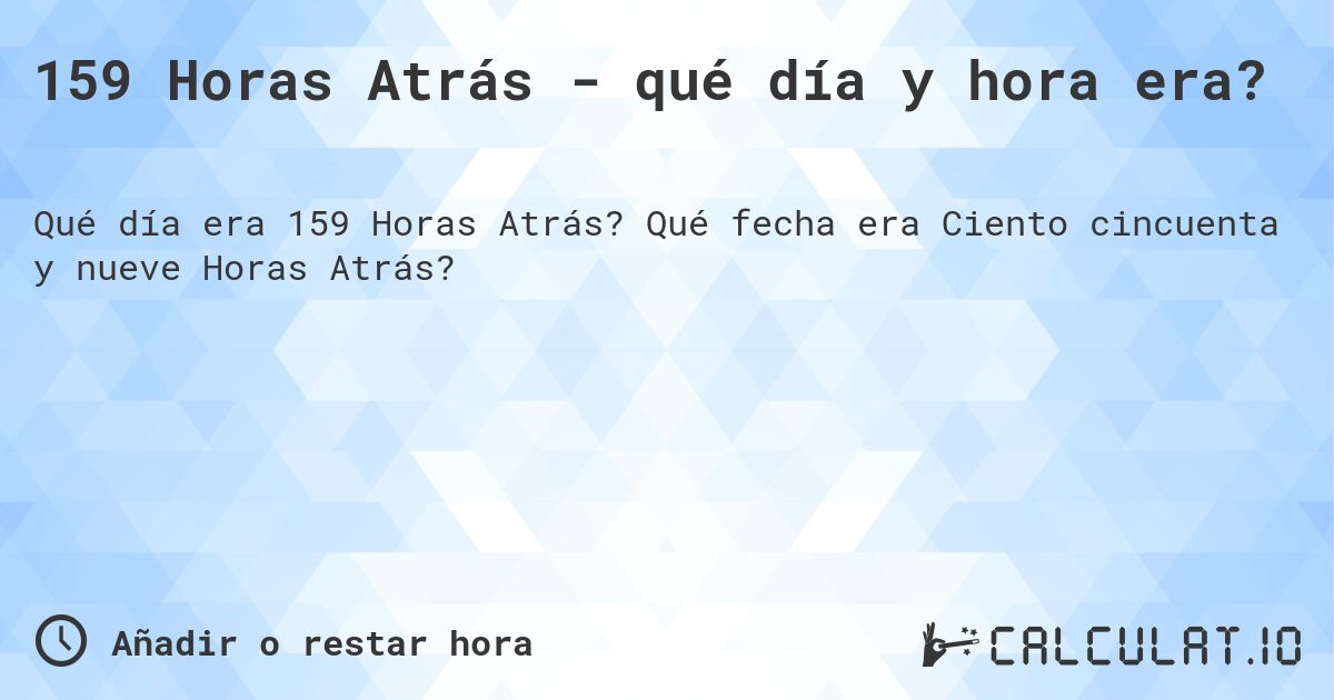 159 Horas Atrás - qué día y hora era?. Qué fecha era Ciento cincuenta y nueve Horas Atrás?