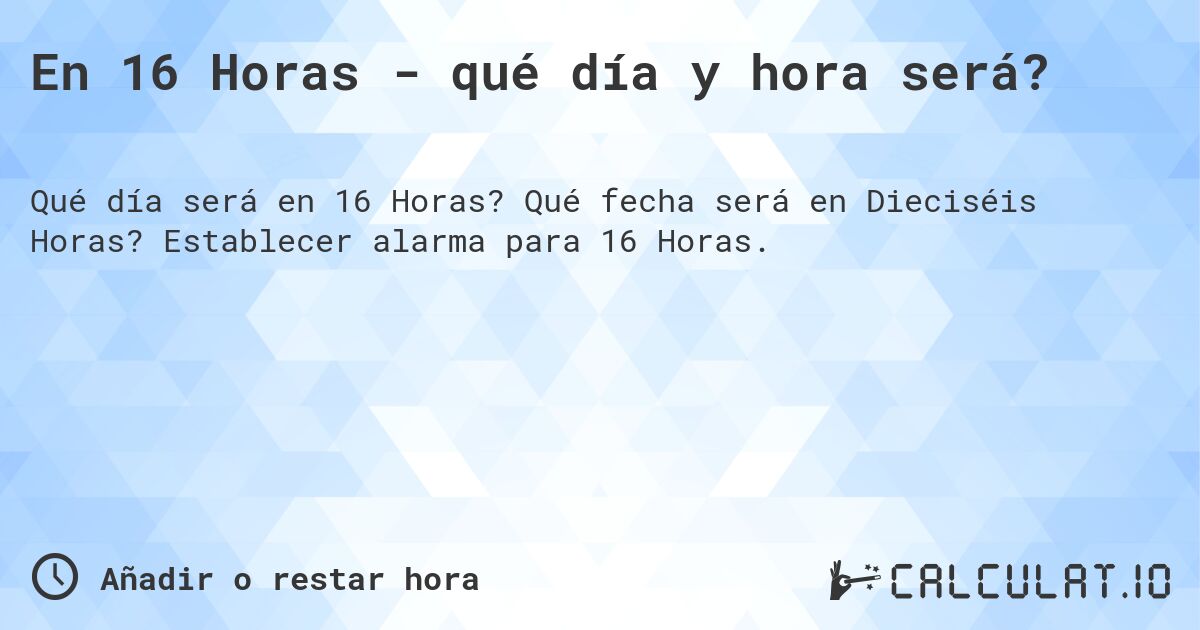 En 16 Horas - qué día y hora será?. Qué fecha será en Dieciséis Horas? Establecer alarma para 16 Horas.