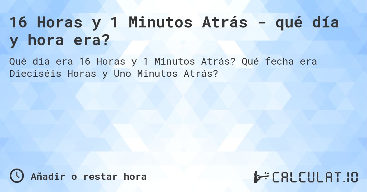 16 Horas y 1 Minutos Atrás - qué día y hora era?. Qué fecha era Dieciséis Horas y Uno Minutos Atrás?