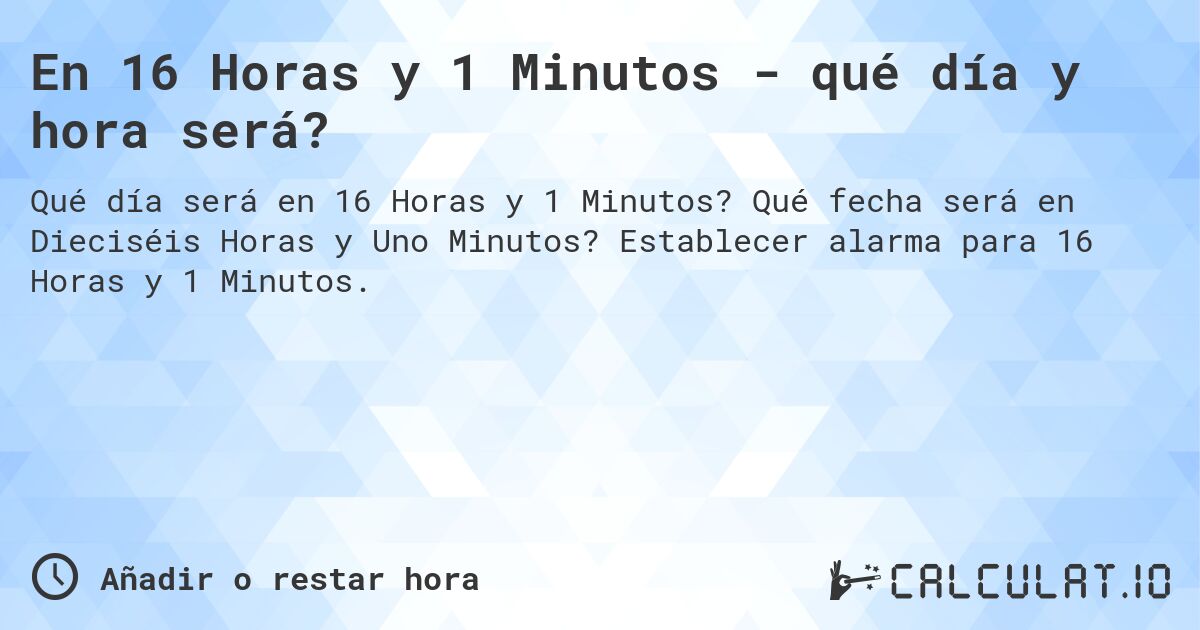 En 16 Horas y 1 Minutos - qué día y hora será?. Qué fecha será en Dieciséis Horas y Uno Minutos? Establecer alarma para 16 Horas y 1 Minutos.