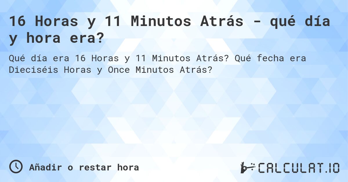 16 Horas y 11 Minutos Atrás - qué día y hora era?. Qué fecha era Dieciséis Horas y Once Minutos Atrás?