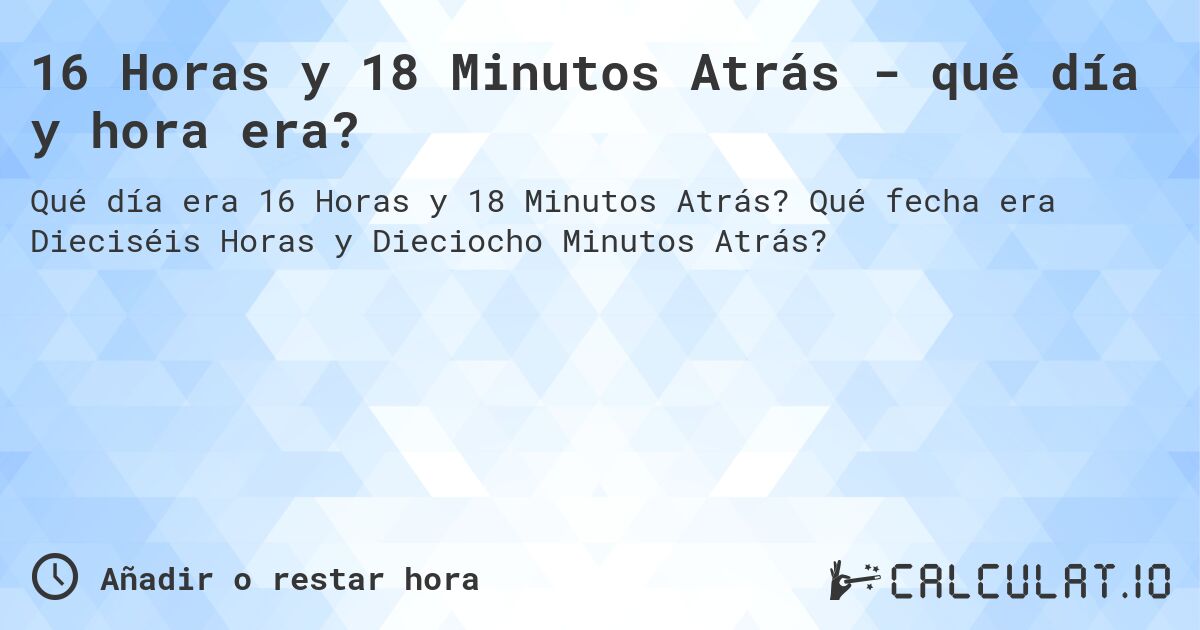 16 Horas y 18 Minutos Atrás - qué día y hora era?. Qué fecha era Dieciséis Horas y Dieciocho Minutos Atrás?