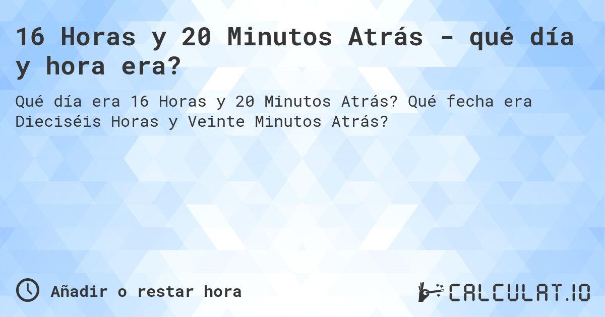 16 Horas y 20 Minutos Atrás - qué día y hora era?. Qué fecha era Dieciséis Horas y Veinte Minutos Atrás?