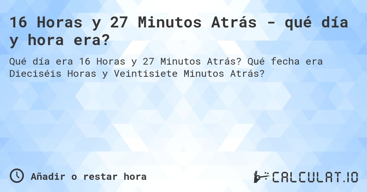 16 Horas y 27 Minutos Atrás - qué día y hora era?. Qué fecha era Dieciséis Horas y Veintisiete Minutos Atrás?