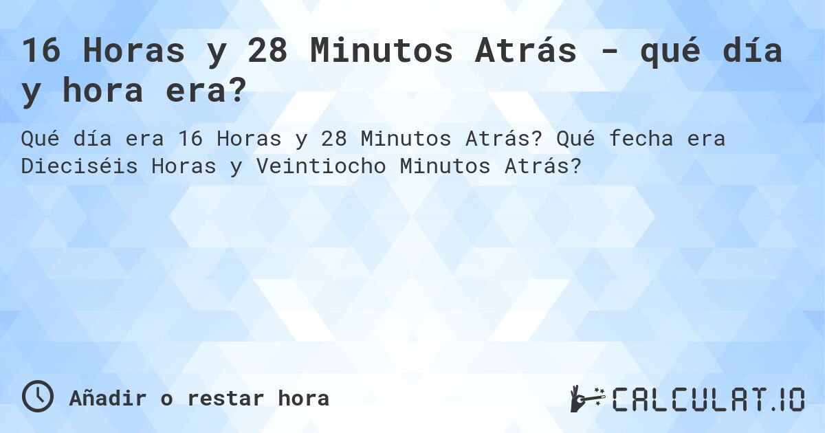16 Horas y 28 Minutos Atrás - qué día y hora era?. Qué fecha era Dieciséis Horas y Veintiocho Minutos Atrás?
