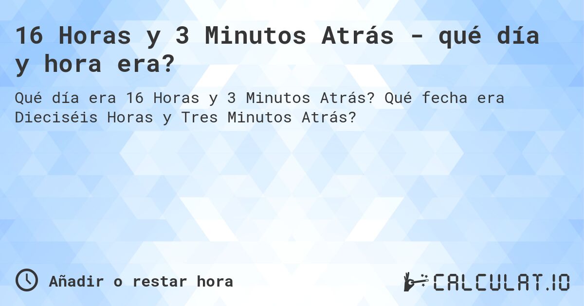 16 Horas y 3 Minutos Atrás - qué día y hora era?. Qué fecha era Dieciséis Horas y Tres Minutos Atrás?