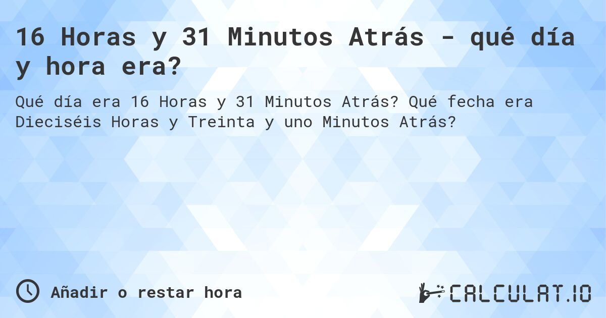 16 Horas y 31 Minutos Atrás - qué día y hora era?. Qué fecha era Dieciséis Horas y Treinta y uno Minutos Atrás?