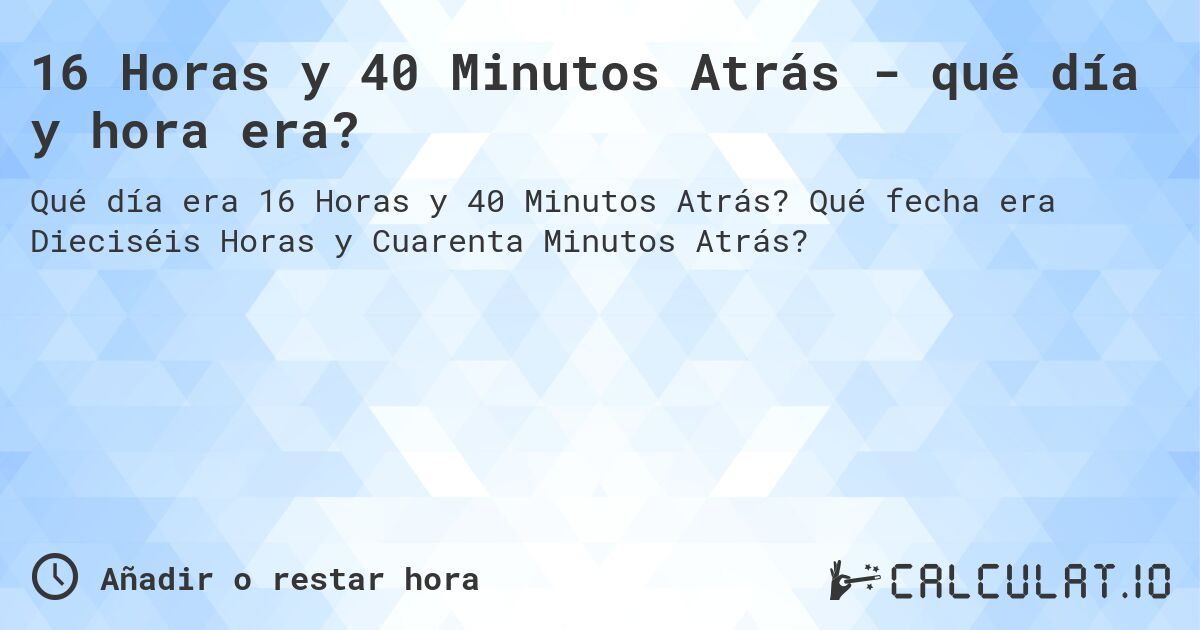 16 Horas y 40 Minutos Atrás - qué día y hora era?. Qué fecha era Dieciséis Horas y Cuarenta Minutos Atrás?