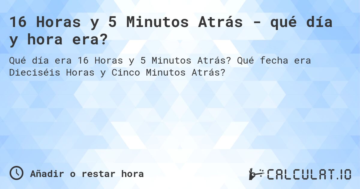 16 Horas y 5 Minutos Atrás - qué día y hora era?. Qué fecha era Dieciséis Horas y Cinco Minutos Atrás?