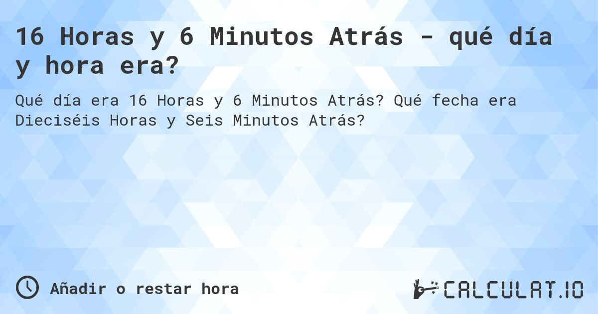 16 Horas y 6 Minutos Atrás - qué día y hora era?. Qué fecha era Dieciséis Horas y Seis Minutos Atrás?