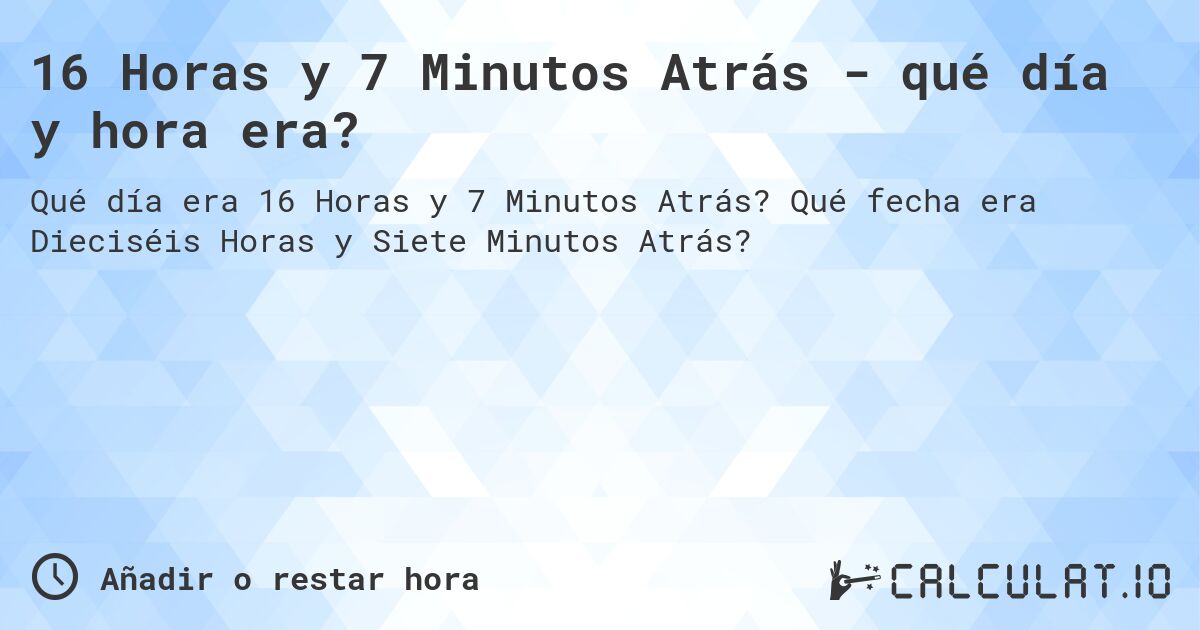 16 Horas y 7 Minutos Atrás - qué día y hora era?. Qué fecha era Dieciséis Horas y Siete Minutos Atrás?