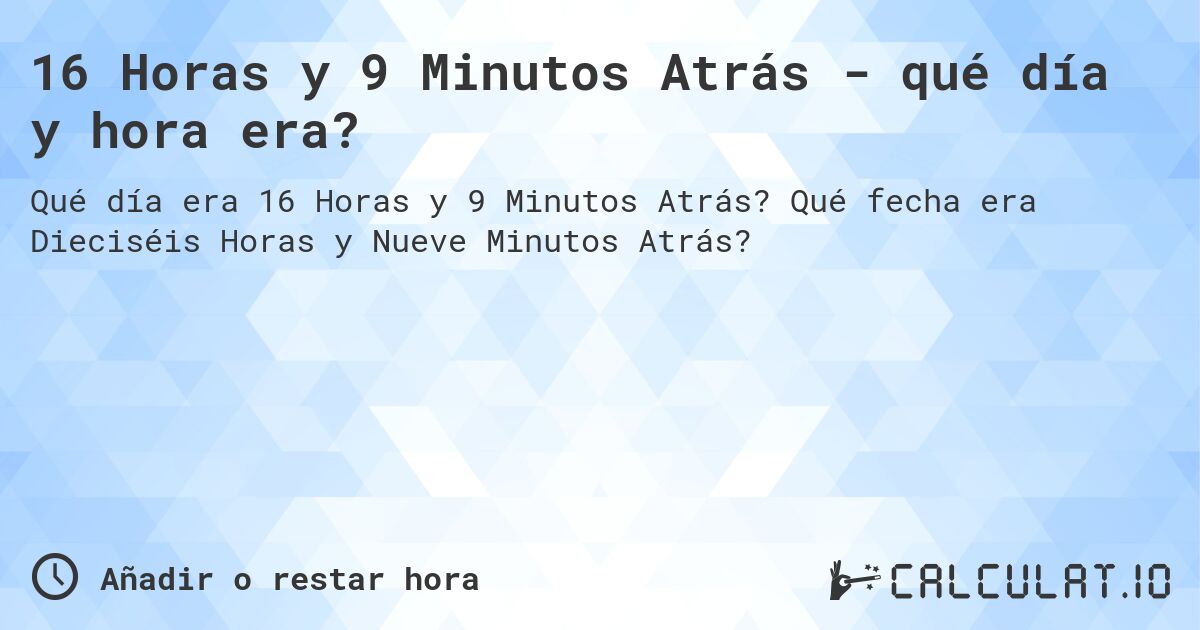 16 Horas y 9 Minutos Atrás - qué día y hora era?. Qué fecha era Dieciséis Horas y Nueve Minutos Atrás?