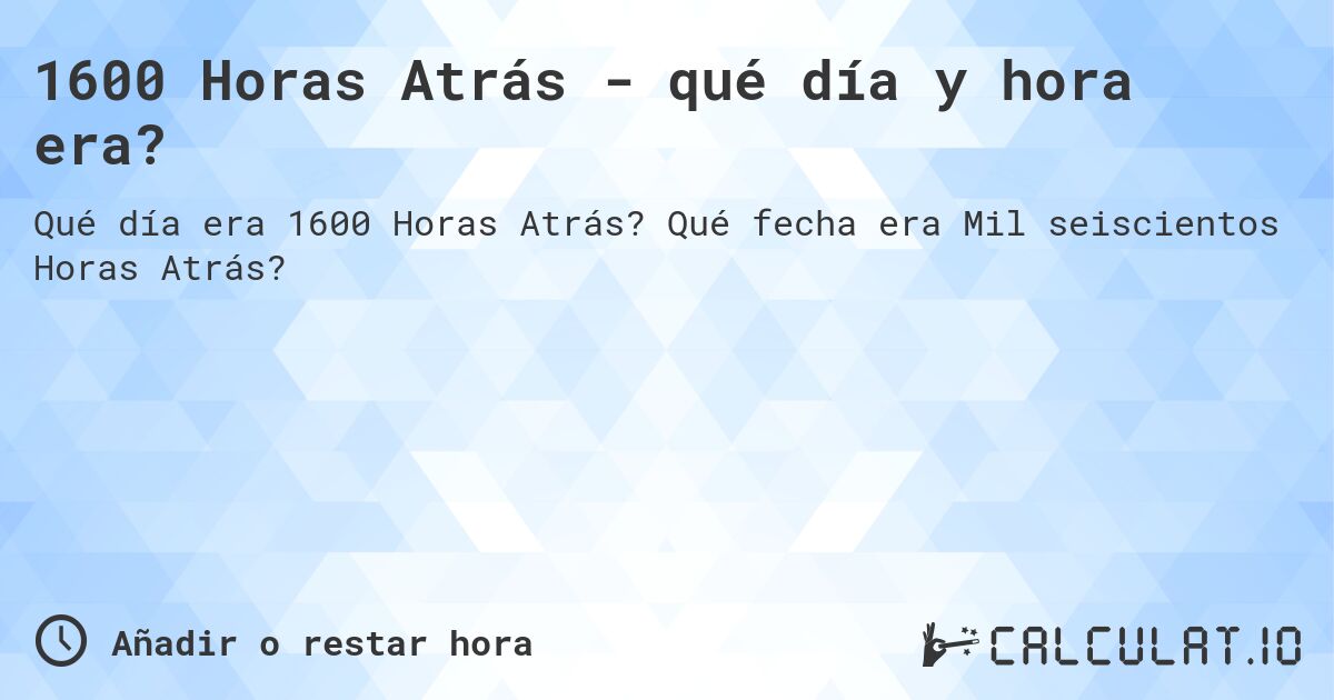 1600 Horas Atrás - qué día y hora era?. Qué fecha era Mil seiscientos Horas Atrás?