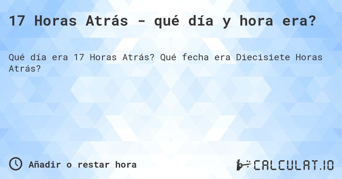 17 Horas Atrás - qué día y hora era?. Qué fecha era Diecisiete Horas Atrás?
