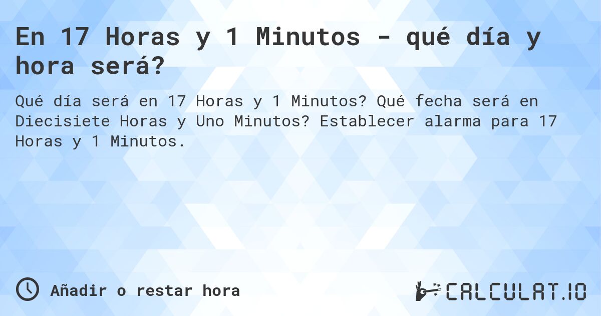 En 17 Horas y 1 Minutos - qué día y hora será?. Qué fecha será en Diecisiete Horas y Uno Minutos? Establecer alarma para 17 Horas y 1 Minutos.