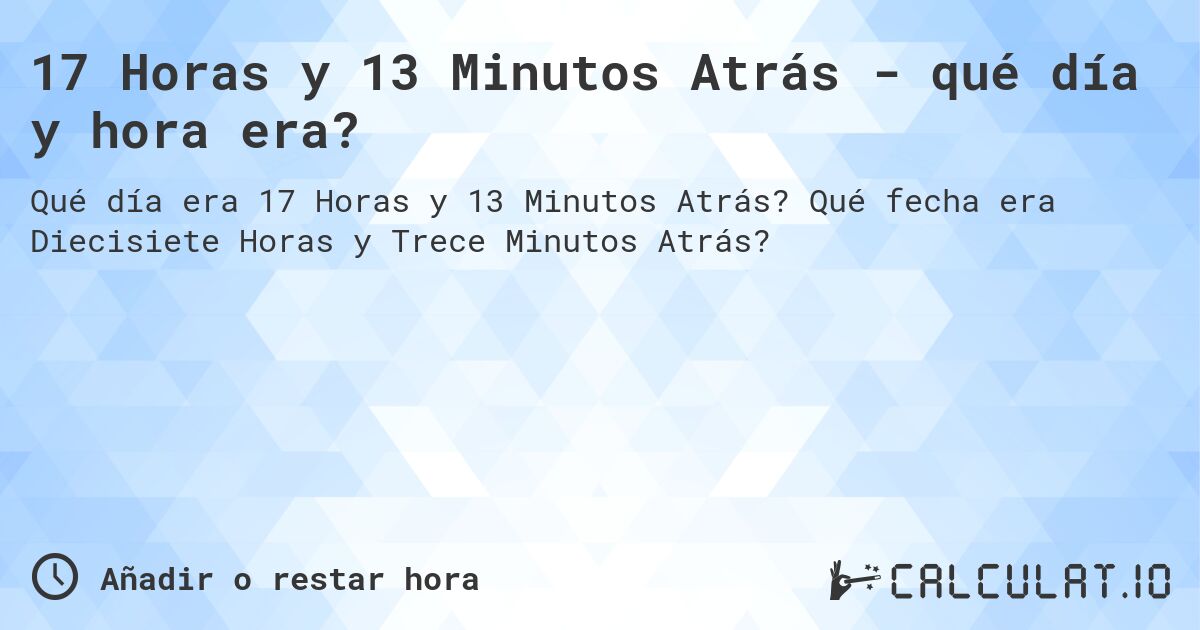 17 Horas y 13 Minutos Atrás - qué día y hora era?. Qué fecha era Diecisiete Horas y Trece Minutos Atrás?