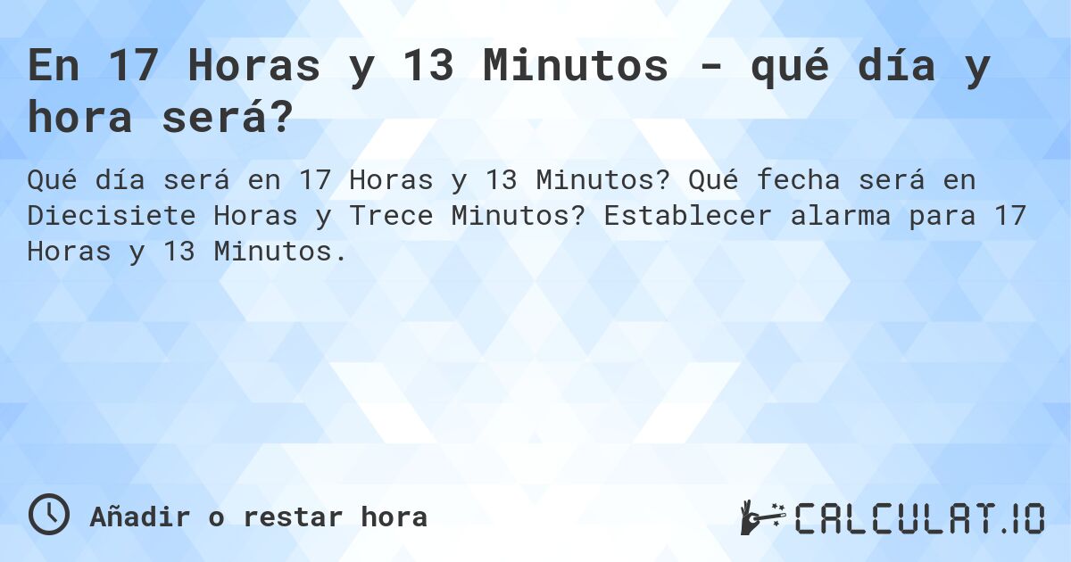 En 17 Horas y 13 Minutos - qué día y hora será?. Qué fecha será en Diecisiete Horas y Trece Minutos? Establecer alarma para 17 Horas y 13 Minutos.
