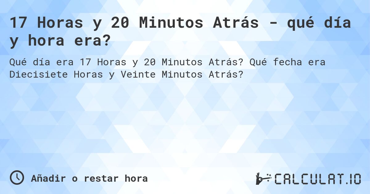 17 Horas y 20 Minutos Atrás - qué día y hora era?. Qué fecha era Diecisiete Horas y Veinte Minutos Atrás?
