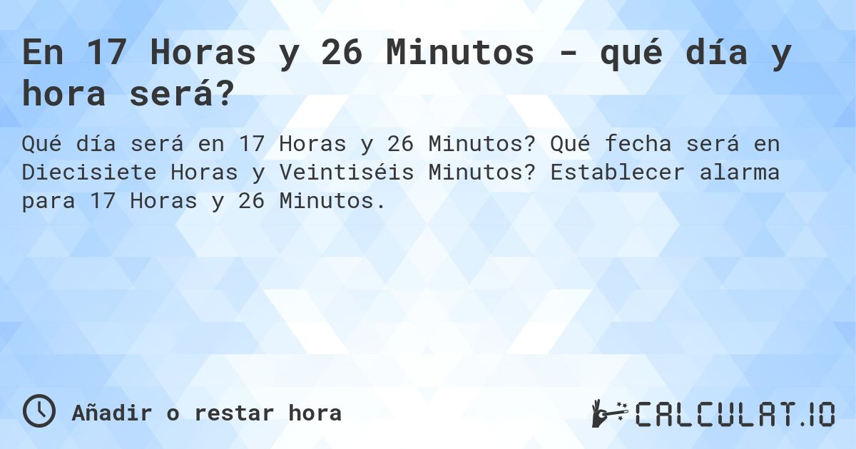 En 17 Horas y 26 Minutos - qué día y hora será?. Qué fecha será en Diecisiete Horas y Veintiséis Minutos? Establecer alarma para 17 Horas y 26 Minutos.