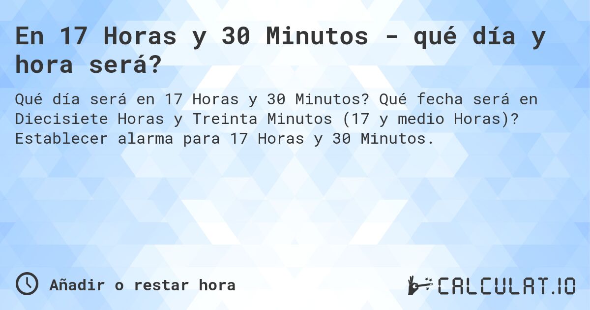 En 17 Horas y 30 Minutos - qué día y hora será?. Qué fecha será en Diecisiete Horas y Treinta Minutos (17 y medio Horas)? Establecer alarma para 17 Horas y 30 Minutos.
