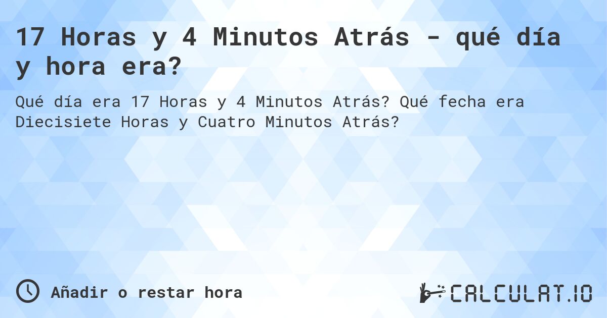17 Horas y 4 Minutos Atrás - qué día y hora era?. Qué fecha era Diecisiete Horas y Cuatro Minutos Atrás?