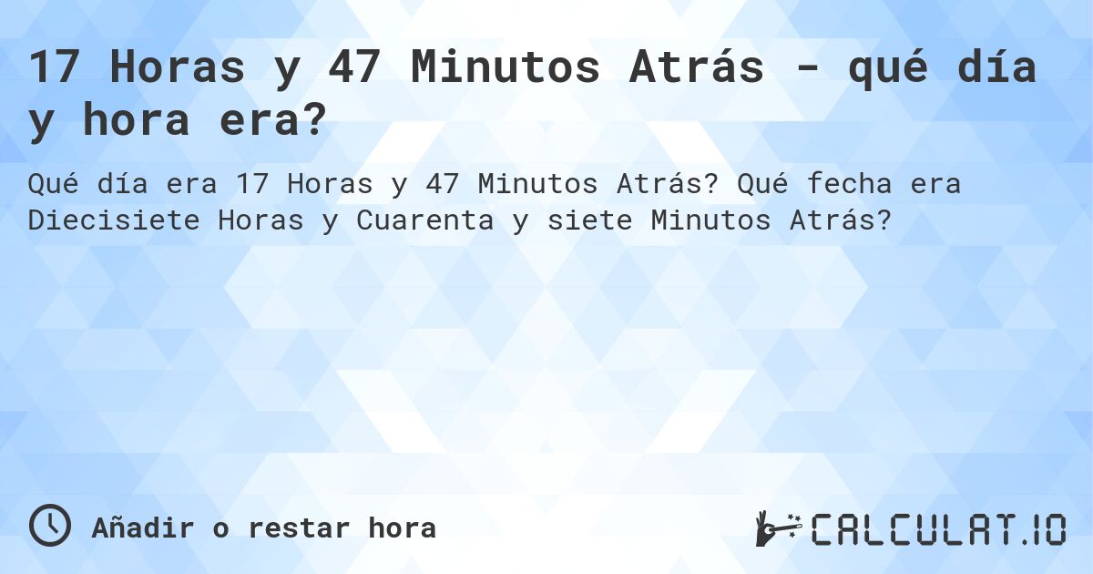 17 Horas y 47 Minutos Atrás - qué día y hora era?. Qué fecha era Diecisiete Horas y Cuarenta y siete Minutos Atrás?