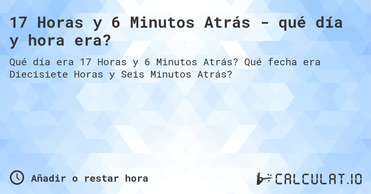 17 Horas y 6 Minutos Atrás - qué día y hora era?. Qué fecha era Diecisiete Horas y Seis Minutos Atrás?
