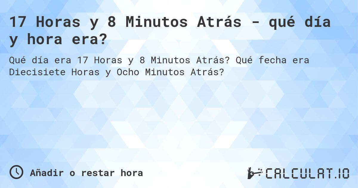 17 Horas y 8 Minutos Atrás - qué día y hora era?. Qué fecha era Diecisiete Horas y Ocho Minutos Atrás?