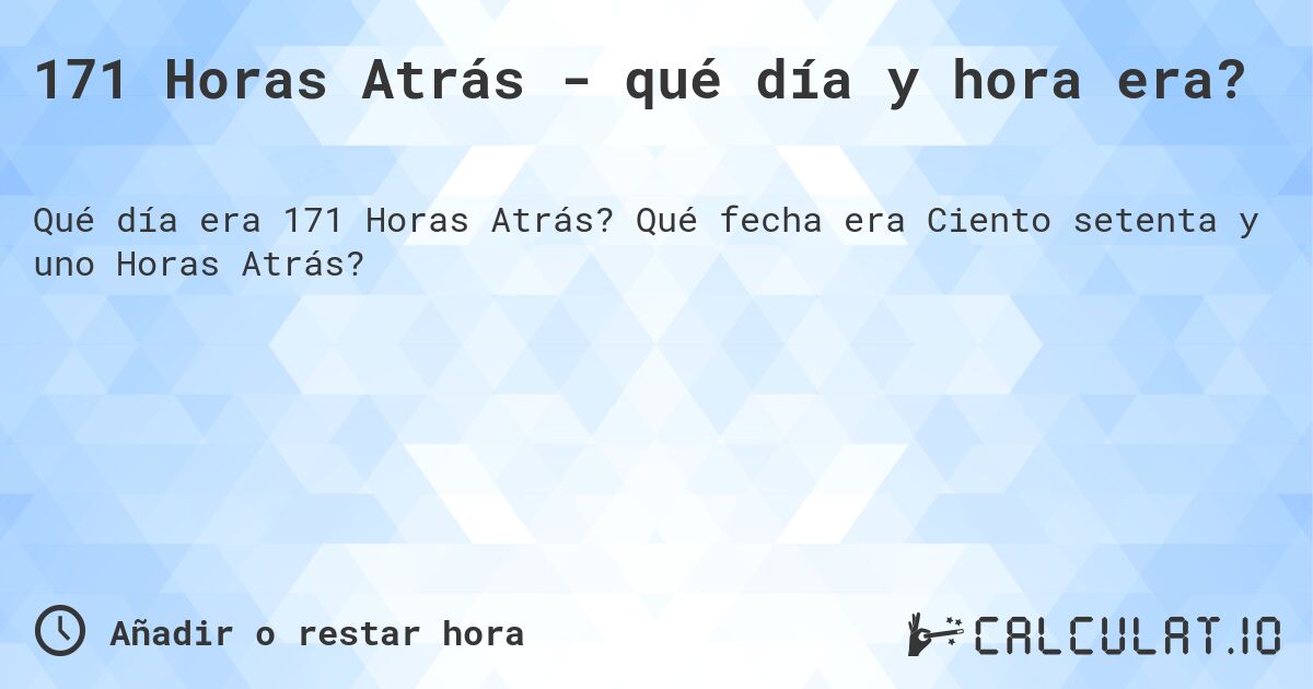171 Horas Atrás - qué día y hora era?. Qué fecha era Ciento setenta y uno Horas Atrás?