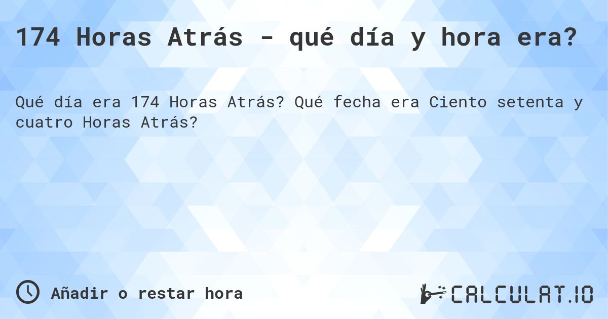 174 Horas Atrás - qué día y hora era?. Qué fecha era Ciento setenta y cuatro Horas Atrás?